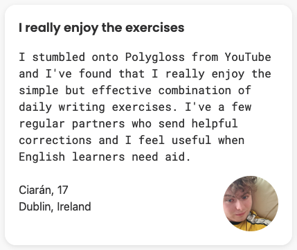 I stumbled onto Polygloss from YouTube and I've found that I really enjoy the simple but effective combination of daily writing exercises. I've a few regular partners who send helpful corrections and I feel useful when English learners need aid.