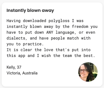 Having downloaded polygloss I was instantly blown away by the freedom you have to put down ANY language, or even dialects, and have people match with you to practice. It is clear the love that's put into this app and I wish the team the best.