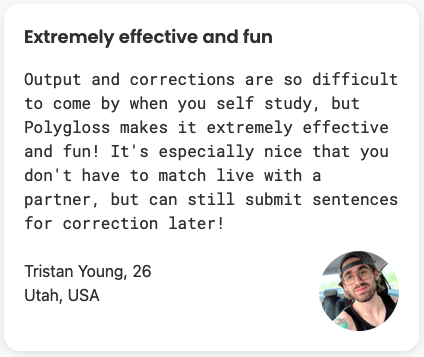 Output and corrections are so difficult to come by when you self study, but Polygloss makes it extremely effective and fun! It's especially nice that you don't have to match live with a partner, but can still submit sentences for correction later!