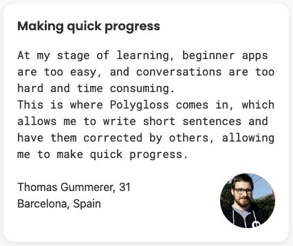 At my stage of learning, beginner apps are too easy, and conversations are too hard and time consuming. This is where Polygloss comes in, which allows me to write short sentences and have them corrected by others, allowing me to make quick progress.